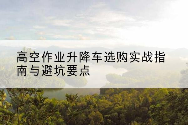赞皇升降车怎么选-高空作业升降车选购实战指南与避坑要点