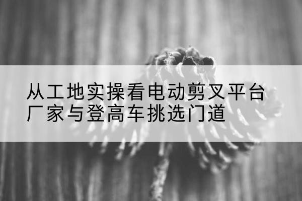 赞皇电动剪叉升降平台厂家-从工地实操看电动剪叉平台厂家与登高车挑选门道