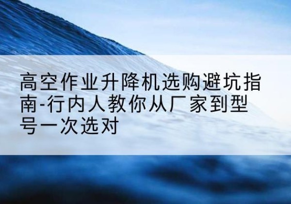 赞皇升降平台厂家-高空作业升降机选购避坑指南-行内人教你从厂家到型号一次选对