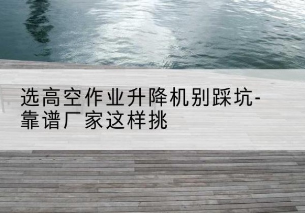 赞皇剪叉式升降机厂家-选高空作业升降机别踩坑-靠谱厂家这样挑