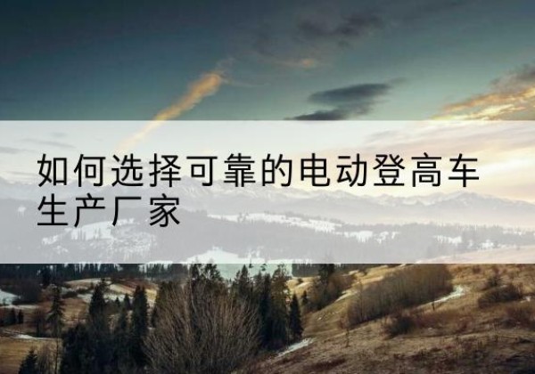 赞皇电动登高车厂家-如何选择可靠的电动登高车生产厂家