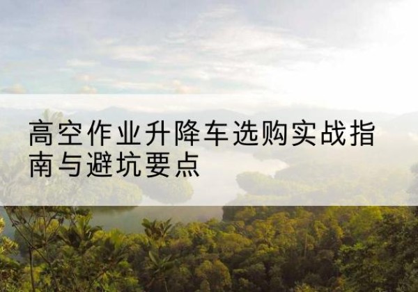 赞皇升降车怎么选-高空作业升降车选购实战指南与避坑要点