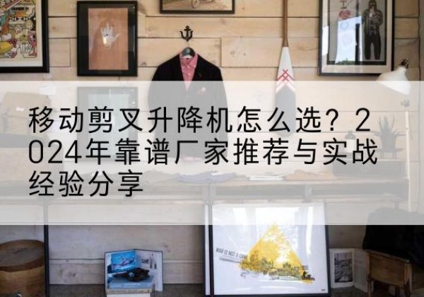 赞皇升降平台厂家推荐-移动剪叉升降机怎么选？2024年靠谱厂家推荐与实战经验分享